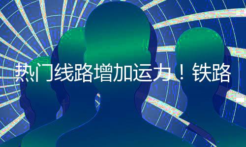 铁期返线路路迎来假流高增加热门运力程客峰