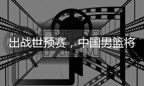 将赴澳大利亚中国世预赛，男篮出战