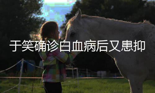 确诊情症 曾出山海于笑又患抑郁演等白血病后