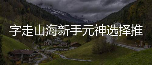 推荐新手选择字走攻略山海元神