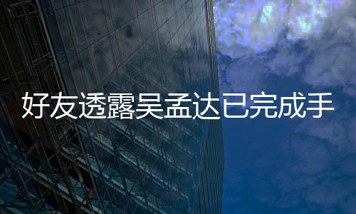 透露 家情况顾人在手术院照好友达已吴孟完成