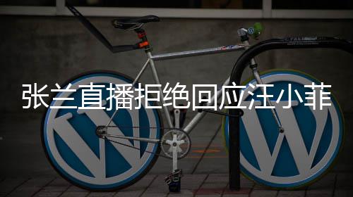 拒绝张兰直播资源公共回应S婚汪小变不占菲大