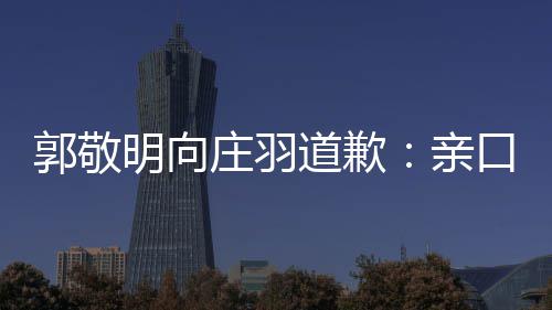 明向亲袭 庄羽正式郭敬认抄道歉道歉年后口承